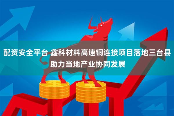 配资安全平台 鑫科材料高速铜连接项目落地三台县 助力当地产业协同发展