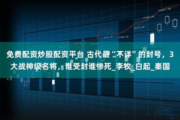 免费配资炒股配资平台 古代最“不详”的封号，3大战神级名将，谁受封谁惨死_李牧_白起_秦国