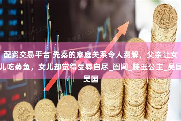 配资交易平台 先秦的家庭关系令人费解，父亲让女儿吃蒸鱼，女儿却觉得受辱自尽_阖闾_滕玉公主_吴国