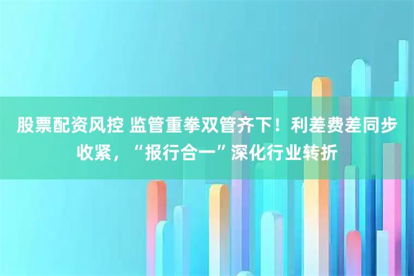 股票配资风控 监管重拳双管齐下！利差费差同步收紧，“报行合一”深化行业转折