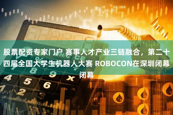 股票配资专家门户 赛事人才产业三链融合，第二十四届全国大学生机器人大赛 ROBOCON在深圳闭幕