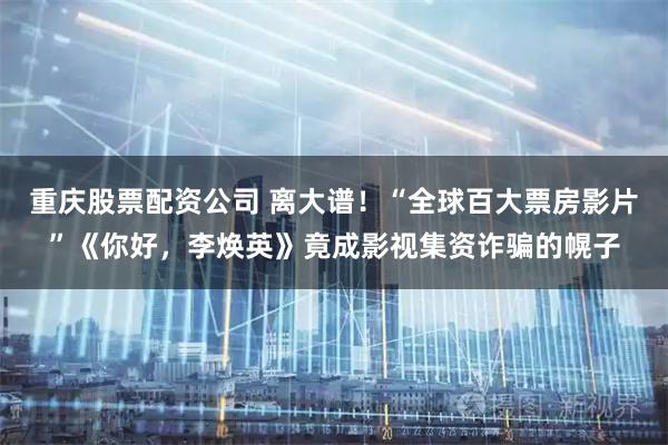 重庆股票配资公司 离大谱！“全球百大票房影片”《你好，李焕英》竟成影视集资诈骗的幌子