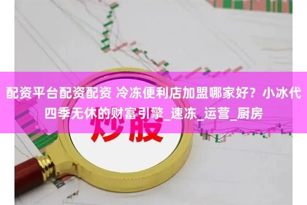 配资平台配资配资 冷冻便利店加盟哪家好？小冰代四季无休的财富引擎_速冻_运营_厨房