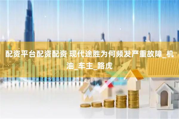配资平台配资配资 现代途胜为何频发严重故障_机油_车主_路虎