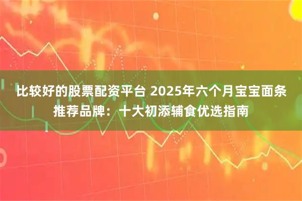 比较好的股票配资平台 2025年六个月宝宝面条推荐品牌：十大初添辅食优选指南