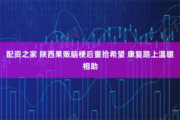 配资之家 陕西果贩脑梗后重拾希望 康复路上温暖相助